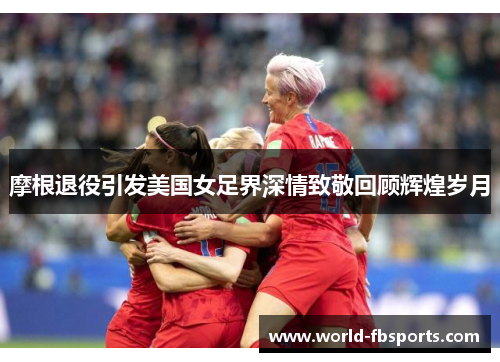 摩根退役引发美国女足界深情致敬回顾辉煌岁月