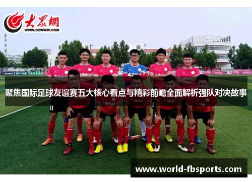 聚焦国际足球友谊赛五大核心看点与精彩前瞻全面解析强队对决故事