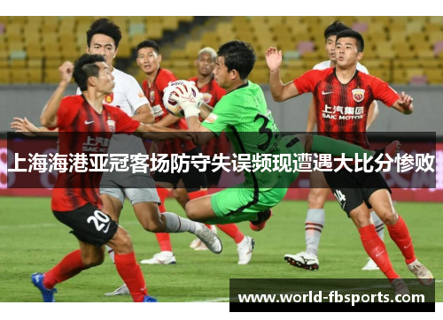 上海海港亚冠客场防守失误频现遭遇大比分惨败